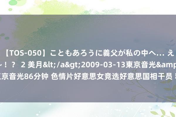 【TOS-050】こともあろうに義父が私の中へ… え～中出しなのぉ～！？ 2 美月</a>2009-03-13東京音光&$東京音光86分钟 色情片好意思女竞选好意思国相干员 粉丝复旧性感女神(图)——中新网