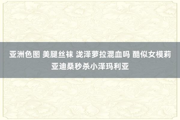 亚洲色图 美腿丝袜 泷泽萝拉混血吗 酷似女模莉亚迪桑秒杀小泽玛利亚