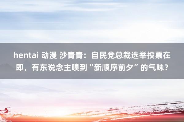 hentai 动漫 沙青青：自民党总裁选举投票在即，有东说念主嗅到“新顺序前夕”的气味？