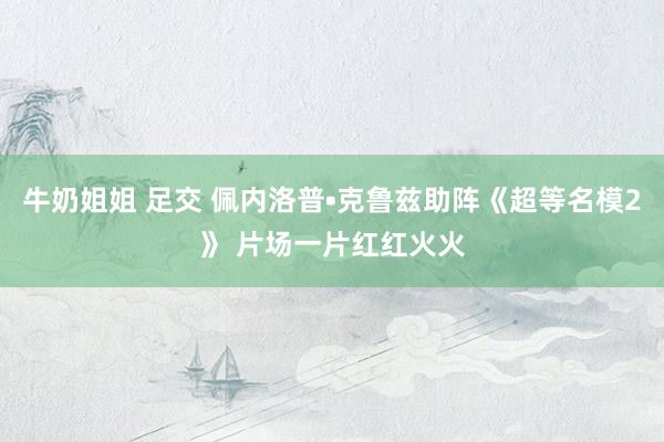 牛奶姐姐 足交 佩内洛普•克鲁兹助阵《超等名模2》 片场一片红红火火