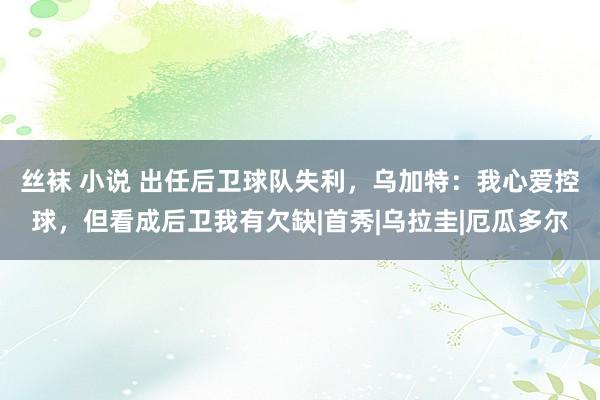 丝袜 小说 出任后卫球队失利，乌加特：我心爱控球，但看成后卫我有欠缺|首秀|乌拉圭|厄瓜多尔