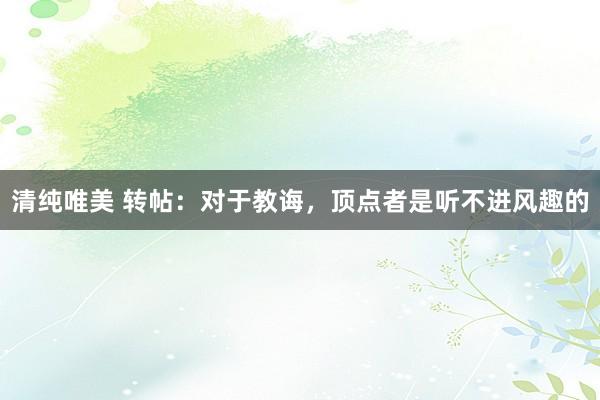 清纯唯美 转帖：对于教诲，顶点者是听不进风趣的
