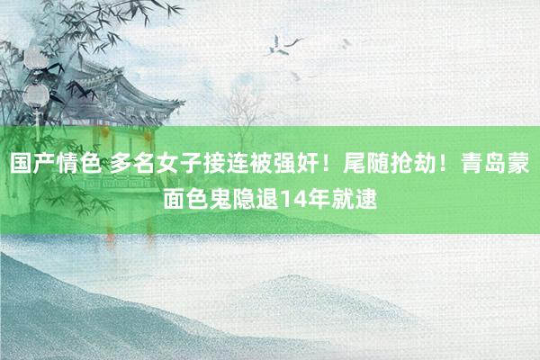 国产情色 多名女子接连被强奸！尾随抢劫！青岛蒙面色鬼隐退14年就逮