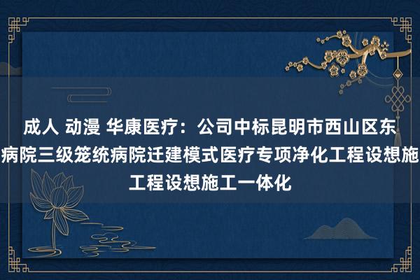 成人 动漫 华康医疗：公司中标昆明市西山区东说念主民病院三级笼统病院迁建模式医疗专项净化工程设想施工一体化