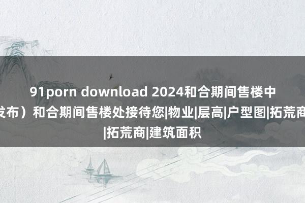 91porn download 2024和合期间售楼中心（官方发布）和合期间售楼处接待您|物业|层高|户型图|拓荒商|建筑面积