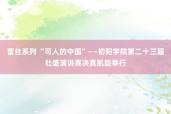 蕾丝系列 “可人的中国”——初阳学院第二十三届壮盛演讲赛决赛凯旋举行
