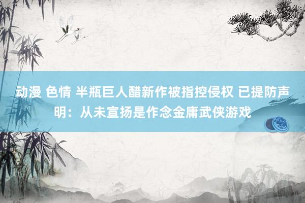 动漫 色情 半瓶巨人醋新作被指控侵权 已提防声明：从未宣扬是作念金庸武侠游戏