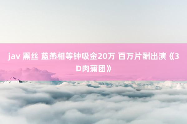 jav 黑丝 蓝燕相等钟吸金20万 百万片酬出演《3D肉蒲团》