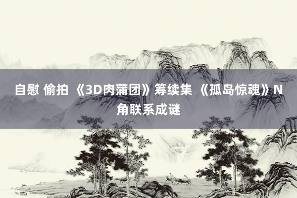 自慰 偷拍 《3D肉蒲团》筹续集 《孤岛惊魂》N角联系成谜