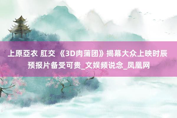 上原亞衣 肛交 《3D肉蒲团》揭幕大众上映时辰 预报片备受可贵_文娱频说念_凤凰网