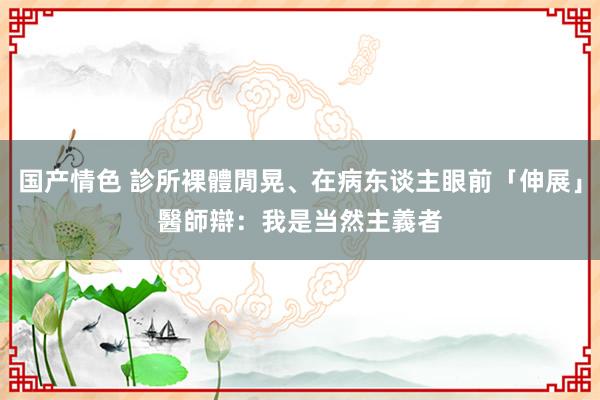 国产情色 診所裸體閒晃、在病东谈主眼前「伸展」　醫師辯：我是当然主義者