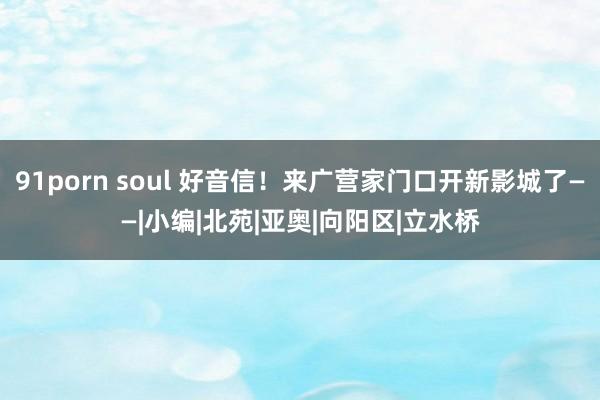 91porn soul 好音信！来广营家门口开新影城了——|小编|北苑|亚奥|向阳区|立水桥