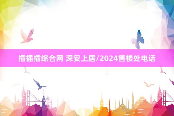 插插插综合网 深安上居/2024售楼处电话