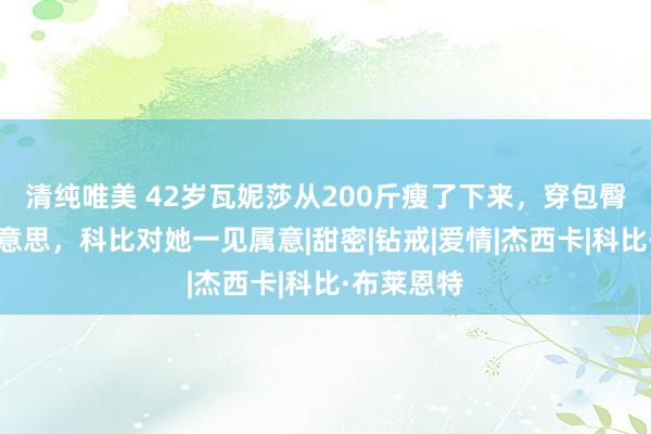 清纯唯美 42岁瓦妮莎从200斤瘦了下来，穿包臀金裙好好意思，科比对她一见属意|甜密|钻戒|爱情|杰西卡|科比·布莱恩特