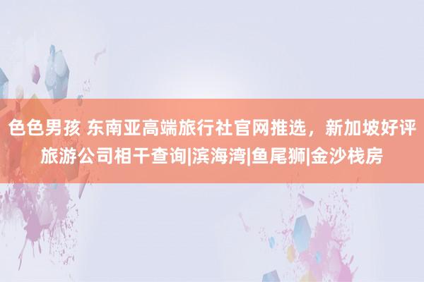 色色男孩 东南亚高端旅行社官网推选，新加坡好评旅游公司相干查询|滨海湾|鱼尾狮|金沙栈房