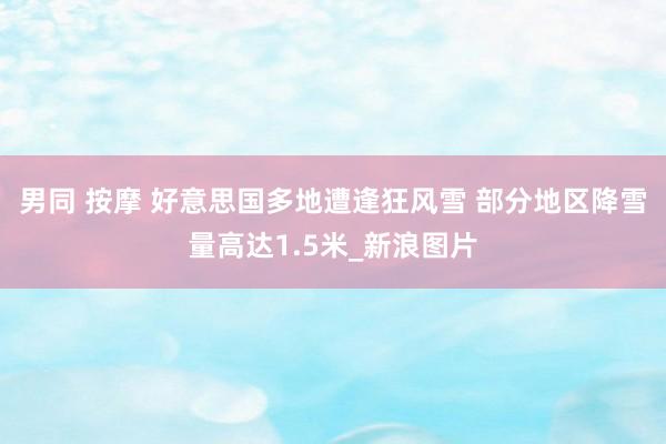 男同 按摩 好意思国多地遭逢狂风雪 部分地区降雪量高达1.5米_新浪图片