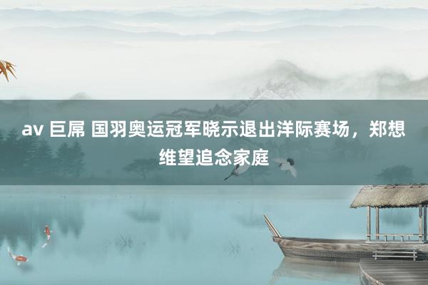 av 巨屌 国羽奥运冠军晓示退出洋际赛场，郑想维望追念家庭