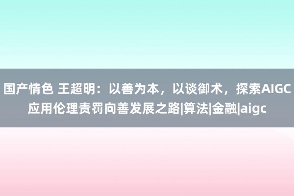国产情色 王超明：以善为本，以谈御术，探索AIGC应用伦理责罚向善发展之路|算法|金融|aigc