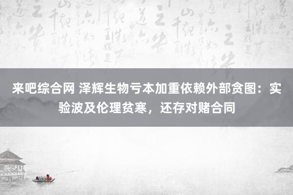 来吧综合网 泽辉生物亏本加重依赖外部贪图：实验波及伦理贫寒，还存对赌合同