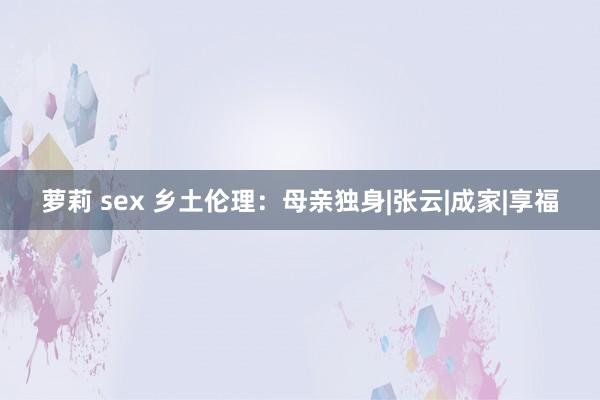 萝莉 sex 乡土伦理：母亲独身|张云|成家|享福