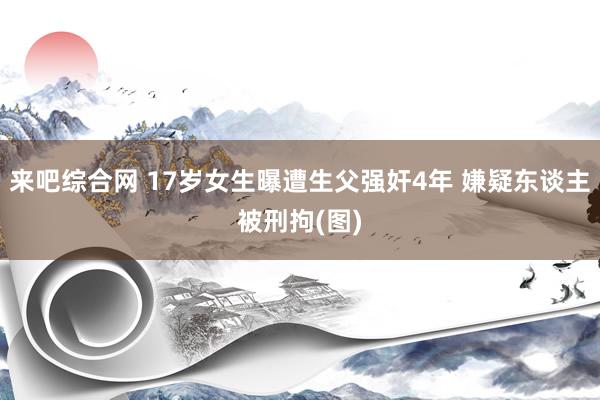 来吧综合网 17岁女生曝遭生父强奸4年 嫌疑东谈主被刑拘(图)