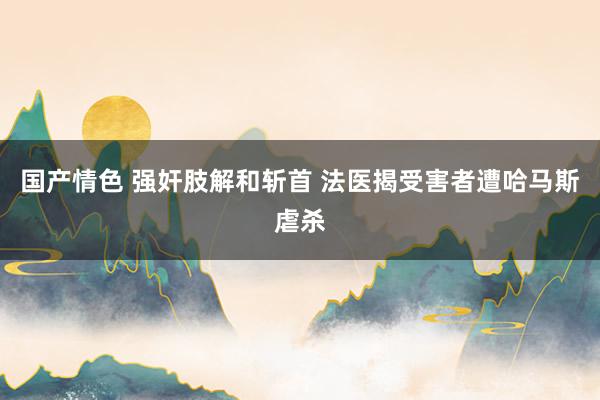 国产情色 强奸肢解和斩首 法医揭受害者遭哈马斯虐杀