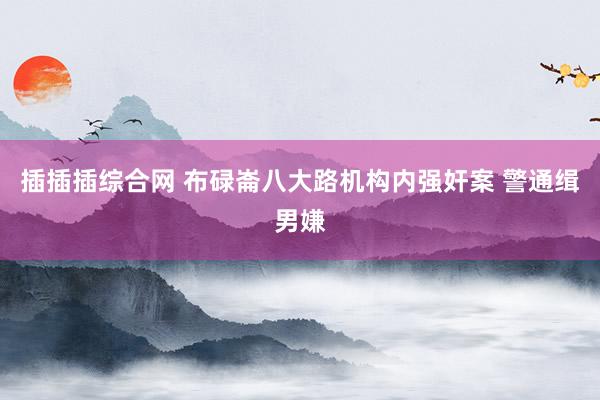 插插插综合网 布碌崙八大路机构内强奸案 警通缉男嫌