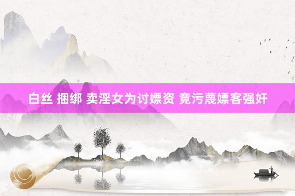 白丝 捆绑 卖淫女为讨嫖资 竟污蔑嫖客强奸