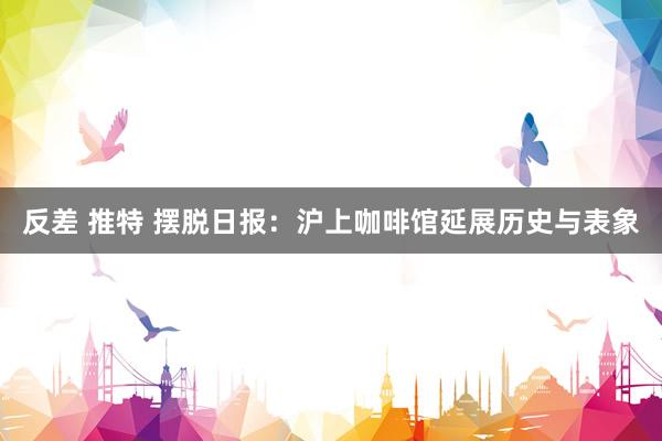 反差 推特 摆脱日报：沪上咖啡馆延展历史与表象