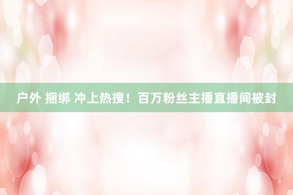 户外 捆绑 冲上热搜！百万粉丝主播直播间被封