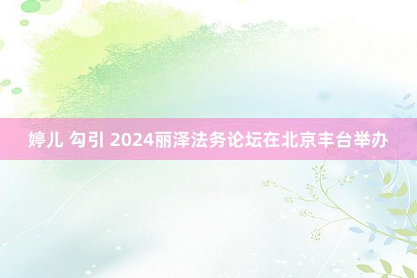 婷儿 勾引 2024丽泽法务论坛在北京丰台举办