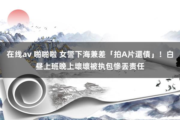在线av 啪啪啦 女警下海兼差「拍A片還債」！白昼上班晚上壞壞　被执包慘丟责任