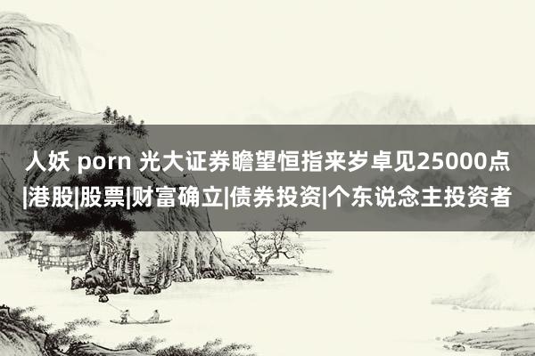 人妖 porn 光大证券瞻望恒指来岁卓见25000点|港股|股票|财富确立|债券投资|个东说念主投资者