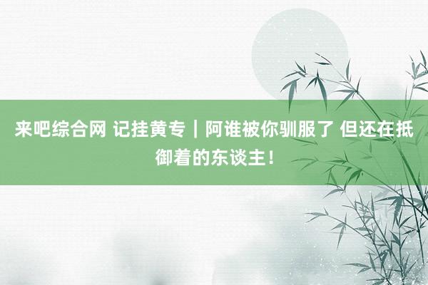 来吧综合网 记挂黄专｜阿谁被你驯服了 但还在抵御着的东谈主！