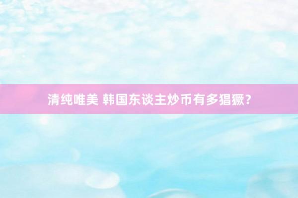 清纯唯美 韩国东谈主炒币有多猖獗？