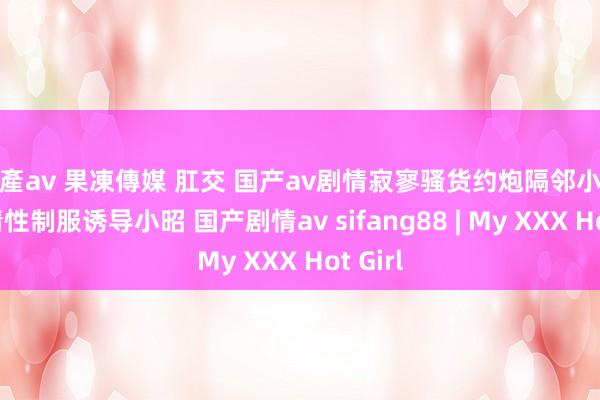 國產av 果凍傳媒 肛交 国产av剧情寂寥骚货约炮隔邻小哥哥玩情性制服诱导小昭 国产剧情av sifang88 | My XXX Hot Girl