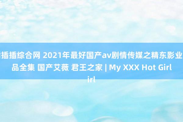 插插插综合网 2021年最好国产av剧情传媒之精东影业作品全集 国产艾薇 君王之家 | My XXX Hot Girl