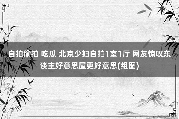 自拍偷拍 吃瓜 北京少妇自拍1室1厅 网友惊叹东谈主好意思屋更好意思(组图)
