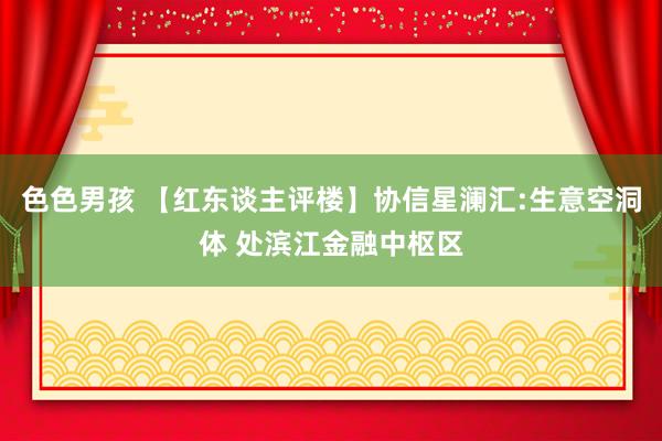 色色男孩 【红东谈主评楼】协信星澜汇:生意空洞体 处滨江金融中枢区