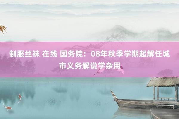 制服丝袜 在线 国务院：08年秋季学期起解任城市义务解说学杂用