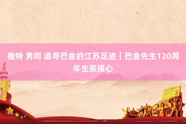 推特 男同 追寻巴金的江苏足迹｜巴金先生120周年生辰操心