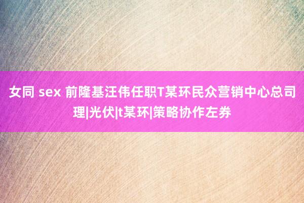 女同 sex 前隆基汪伟任职T某环民众营销中心总司理|光伏|t某环|策略协作左券