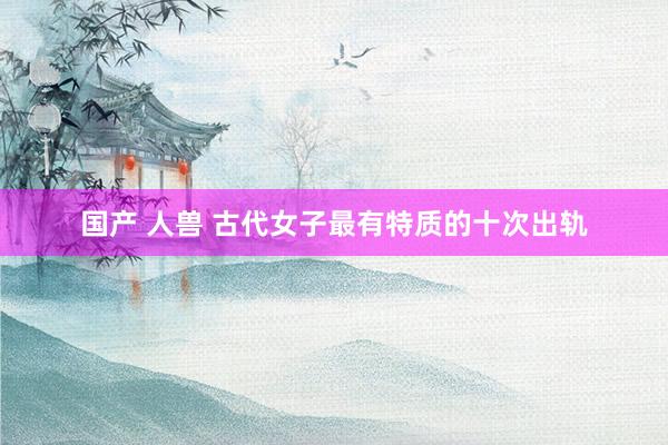 国产 人兽 古代女子最有特质的十次出轨