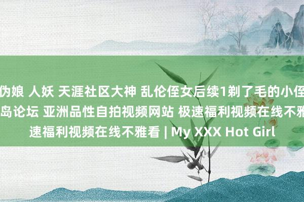 伪娘 人妖 天涯社区大神 乱伦侄女后续1剃了毛的小侄女酒店干到震悚 爱情岛论坛 亚洲品性自拍视频网站 极速福利视频在线不雅看 | My XXX Hot Girl