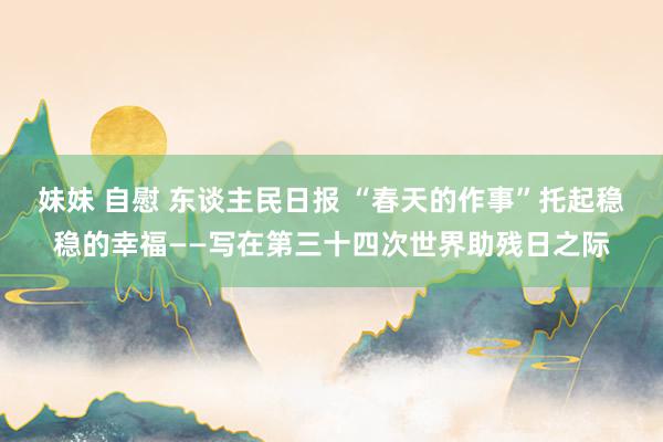 妹妹 自慰 东谈主民日报 “春天的作事”托起稳稳的幸福——写在第三十四次世界助残日之际