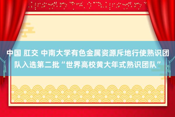 中国 肛交 中南大学有色金属资源斥地行使熟识团队入选第二批“世界高校黄大年式熟识团队”