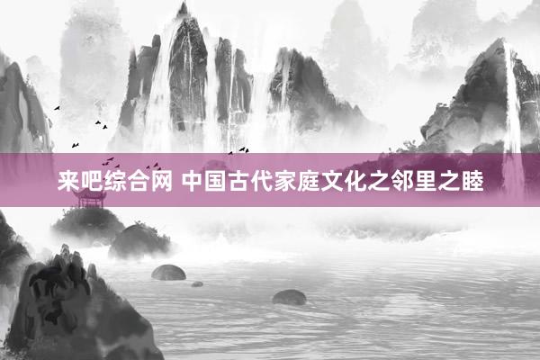来吧综合网 中国古代家庭文化之邻里之睦