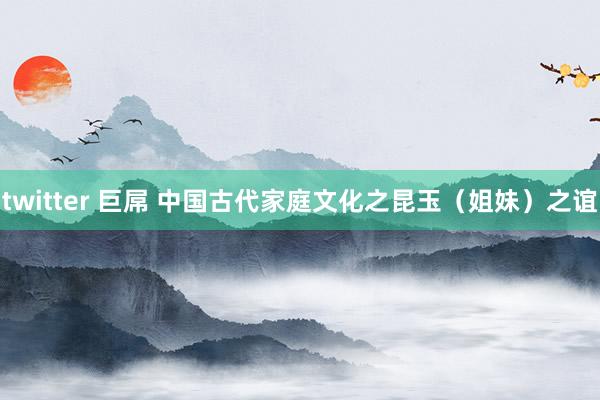 twitter 巨屌 中国古代家庭文化之昆玉（姐妹）之谊