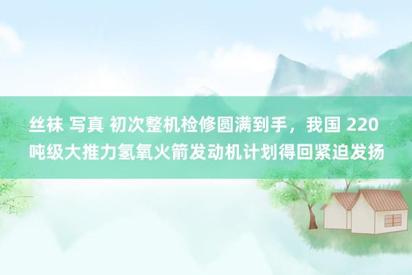 丝袜 写真 初次整机检修圆满到手，我国 220 吨级大推力氢氧火箭发动机计划得回紧迫发扬