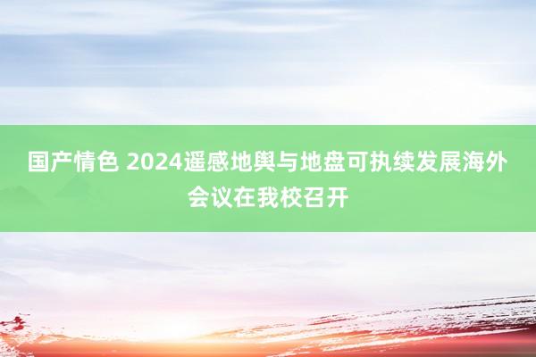 国产情色 2024遥感地舆与地盘可执续发展海外会议在我校召开